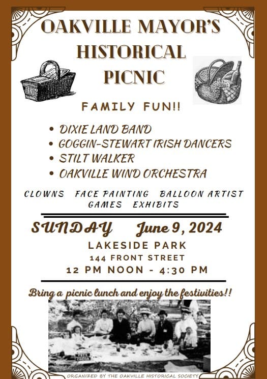 OAKVILLE MAYOR'S HISTORICAL PICNIC  FAMILY FUN!!  DIXIE LAND BAND GOOGIN-STEWART IRISH DANCERS STILT WALKER OAKVILLE WIND ORCHESTRA  CLOWNS    FACE PAINTING    BALLOON ARTIST    GAMES    EXHIBITS  SUNDAY June 9, 2024 LAKESIDE PARK 114 FRONT STREET 12 PM NOON - 4:30 PM  Bring a picnic lunch and enjoy the festivities!!  ORGANIZED BY THE OAKVILLE HISTORICAL SOCIETY